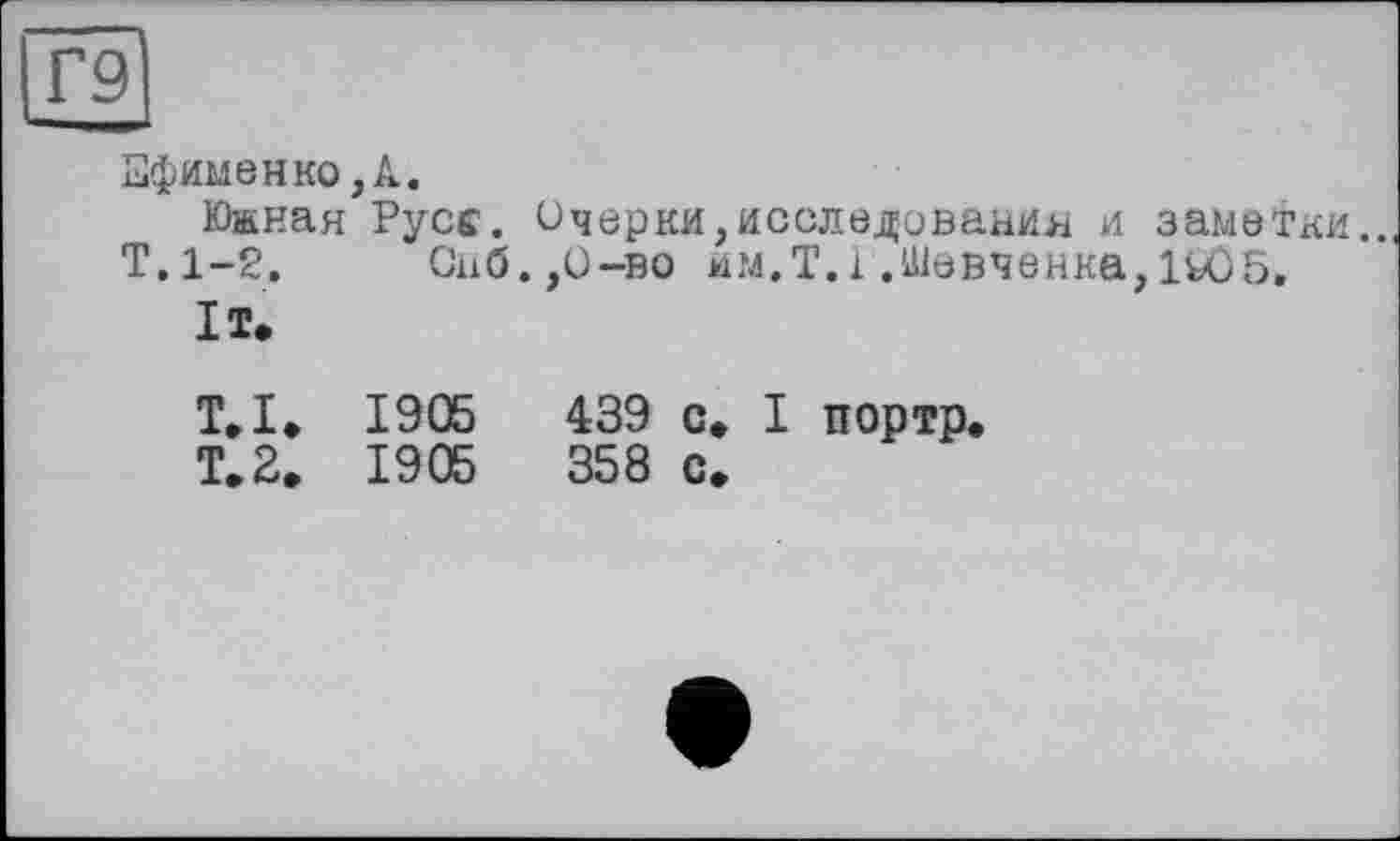 ﻿Г9
■■чей»
Ефименко,А.
Южная Русс. Очерки,исследования и заметки..
Т.1-2. Снб.,О-во йм.Т.і.Шевченка,1U)5,
It.
Т» I. 1905	439 с» І портр.
T. 2» 1905	358 с.